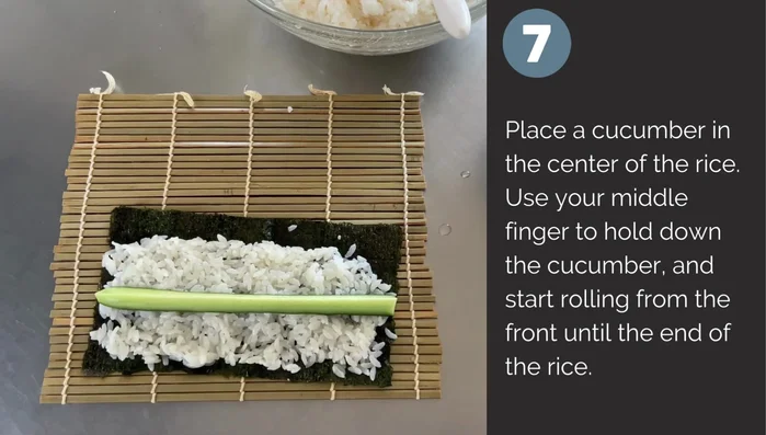 Place cucumber in the rice center. Using your middle finger, hold down the cucumber and roll from the front to the end.